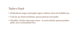 Taylor e Fayol
• Sindicalismo surge e pressupõe regras: salários, horas de trabalho etc.;
• Crise de 29: muito excedente, poucas pessoas com poder.
• Chandler: Gestão vista como navio – se navio afunda, pessoas podem
pular, mas o comandante fica.
 