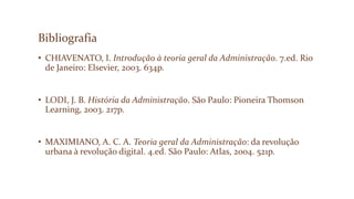 Bibliografia
• CHIAVENATO, I. Introdução à teoria geral da Administração. 7.ed. Rio
de Janeiro: Elsevier, 2003. 634p.
• LODI, J. B. História da Administração. São Paulo: Pioneira Thomson
Learning, 2003. 217p.
• MAXIMIANO, A. C. A. Teoria geral da Administração: da revolução
urbana à revolução digital. 4.ed. São Paulo: Atlas, 2004. 521p.
 