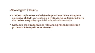 Abordagem Clássica
• Administração toma as decisões importantes de uma empresa
em sua totalidade, enquanto que a gestão toma as decisões dentro
dos limites do quadro, que é definida pela administração.
• Gestão é o ato ou a função de colocar em prática as políticas e
planos decididos pela administração.
 