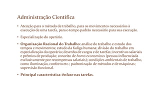 Administração Científica
• Atenção para o método de trabalho, para os movimentos necessários à
execução de uma tarefa, para o tempo padrão necessário para sua execução.
• Especialização do operário.
• Organização Racional do Trabalho: análise do trabalho e estudo dos
tempos e movimentos; estudo da fadiga humana; divisão do trabalho em
especialização do operário; desenho de cargos e de tarefas; incentivos salariais
e prêmios de produção; conceito de homo economicus (pessoa influenciada
exclusivamente por recompensas salariais); condições ambientais de trabalho,
como iluminação, conforto etc.; padronização de métodos e de máquinas;
supervisão funcional.
• Principal característica: ênfase nas tarefas.
 