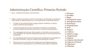 Administração Científica: Primeiro Período
• 1903 – estudos de tempos e movimentos.
• Taylor começou por baixo, junto aos operários, analisando as tarefas de
cada operário, aperfeiçoando-as e racionalizando-as gradativamente.
1. O objetivo da administração é pagar salários melhores e reduzir
custos unitários de produção.
2. A administração deve aplicar métodos científicos e estabelecer
processos padronizados que permitam o controle das operações.
3. Os empregados devem ser selecionados e colocados em seus postos
com condições de trabalho adequadas para que as normas possam ser
cumpridas.
4. Os empregados devem ser treinados para aperfeiçoar suas aptidões e
executar as tarefas, a fim de cumprir uma produção normal.
5. Deve haver uma atmosfera de cooperação entre administração e
colaboradores, para garantir um ambiente psicológico adequado.
1- Procurar
2- Escolher
3- Pegar
4- Transportar vazio
5- Transportar cheio
6- Posicionar
7- Preposicionar
8- Unir
9- Separar
10- Utilizar
11- Soltar a carga
12- Inspecionar
13- Segurar
14- Esperar (inevitável)
15- Esperar (evitável)
16- Repousar
17- Planejar
 