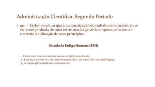 Administração Científica: Segundo Período
• 1911 – Taylor concluiu que a racionalização do trabalho do operário deve
ser acompanhada de uma estruturação geral da empresa para tornar
coerente a aplicação de seus princípios.
Estudo da Fadiga Humana (EFH)
1- Evitar movimentos inúteis na execução de uma tarefa;
2- Execução econômica dos movimentos úteis, do ponto de vista fisiológico;
3- Seriação apropriada aos movimentos.
 