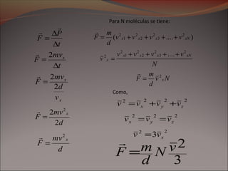 t
mv
F x
∆
=
2
d
mv
F
x
2
=

d
mv
F
x
2
2 2
=

x
x
v
d
mv
F
2
2
=

t
P
F
∆
∆
=


Para N moléculas se tiene:
)....( 2
3
2
2
2
1
2
xNxxx vvvv
d
m
F ++++=

N
vvvv
v
xNxxx
x
2
3
2
2
2
1
2
2 ....++++
=
Nv
d
m
F x
2
=

Como,
2222
zyx vvvv ++=
222
zyx vvv ==
22
3 xvv =
3
2vN
d
mF =

 