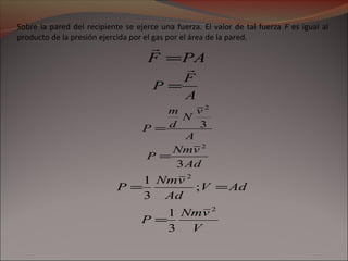 Sobre la pared del recipiente se ejerce una fuerza. El valor de tal fuerza F es igual al
producto de la presión ejercida por el gas por el área de la pared.
PAF =

A
F
P

=
A
v
N
d
m
P 3
2
=
Ad
vNm
P
3
2
=
AdV
Ad
vNm
P == ;
3
1 2
V
vNm
P
2
3
1
=
 