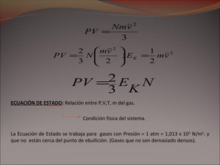 3
2
vNm
PV =
N
K
EPV
3
2=
2
2
2
1
;
23
2
vmE
vm
NPV K =





=
ECUACIÓN DE ESTADO: Relación entre P,V,T, m del gas.
Condición física del sistema.
La Ecuación de Estado se trabaja para gases con Presión = 1 atm = 1,013 x 105
N/m2
. y
que no están cerca del punto de ebullición. (Gases que no son demasiado densos).
 