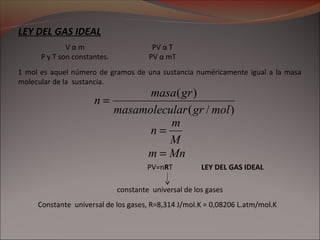 LEY DEL GAS IDEAL
PV α T
PV α mT
V α m
P y T son constantes.
1 mol es aquel número de gramos de una sustancia numéricamente igual a la masa
molecular de la sustancia.
PV=nRT
Mnm =
constante universal de los gases
Constante universal de los gases, R=8,314 J/mol.K = 0,08206 L.atm/mol.K
LEY DEL GAS IDEAL
M
m
n =
)/(
)(
molgrlarmasamolecu
grmasa
n =
 