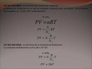 LEY DEL GAS IDEAL en términos del número de moléculas.
El número de moléculas en un mol de cualquier sustancia pura se conoce como Número
de Avogadro. NA = 6,02 x 1023
moléculas/mol.
N =nNA
T
N
R
NPV
A
=
LEY DEL GAS IDEAL en términos de la constante de Boltzmann.
La constante de Boltzmann es k=1,38 x 10-23
J/K
k =R/NA
NkTPV =
RT
N
N
PV
A
=
nRTPV =
T
N
R
NPV
A
=
 