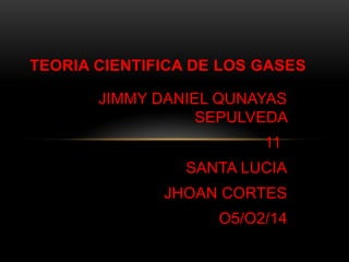 TEORIA CIENTIFICA DE LOS GASES
JIMMY DANIEL QUNAYAS
SEPULVEDA

11
SANTA LUCIA
JHOAN CORTES
O5/O2/14

 