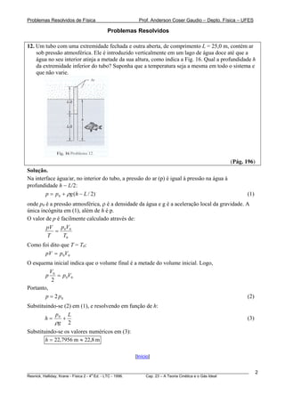 Problemas Resolvidos de Física                      Prof. Anderson Coser Gaudio – Depto. Física – UFES

                                     Problemas Resolvidos

12. Um tubo com uma extremidade fechada e outra aberta, de comprimento L = 25,0 m, contém ar
    sob pressão atmosférica. Ele é introduzido verticalmente em um lago de água doce até que a
    água no seu interior atinja a metade da sua altura, como indica a Fig. 16. Qual a profundidade h
    da extremidade inferior do tubo? Suponha que a temperatura seja a mesma em todo o sistema e
    que não varie.




                                                                                               (Pág. 196)
Solução.
Na interface água/ar, no interior do tubo, a pressão do ar (p) é igual à pressão na água à
profundidade h − L/2:
        p = p 0 + ρg (h − L / 2)                                                                       (1)
onde p0 é a pressão atmosférica, ρ é a densidade da água e g é a aceleração local da gravidade. A
única incógnita em (1), além de h é p.
O valor de p é facilmente calculado através de:
        pV p0V0
            =
         T      T0
Como foi dito que T = T0:
      pV = p 0V0
O esquema inicial indica que o volume final é a metade do volume inicial. Logo,
          V
        p 0 = p 0V0
           2
Portanto,
        p = 2 p0                                                                                       (2)
Substituindo-se (2) em (1), e resolvendo em função de h:
            p     L
        h= 0 +                                                                                         (3)
            ρg 2
Substituindo-se os valores numéricos em (3):
        h = 22,7956 m ≈ 22,8 m

                                                  [Início]


________________________________________________________________________________________________________     2
                                       a
Resnick, Halliday, Krane - Física 2 - 4 Ed. - LTC - 1996. Cap. 23 – A Teoria Cinética e o Gás Ideal
 