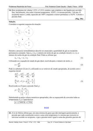 Problemas Resolvidos de Física                      Prof. Anderson Coser Gaudio – Depto. Física – UFES

14. Dois recipientes de volume 1,22 L e 3,18 L contém o gás criptônio e são ligados por um tubo
    fino. Inicialmente, eles estão à mesma temperatura, 16,0oC, e à mesma pressão, 1,44 atm. O
    recipiente maior é, então, aquecido até 108oC enquanto o menor permanece a 16,0oC. Calcule a
    pressão final.
                                                                                        (Pág. 196)
Solução.
Considere o seguinte esquema da situação:
                                V2
              V1
                                T0
         n01 T0           n02
             p0                 p0


                                V2
              V1
                   T0           T
         n1               n2
                   p            p


Durante o processo termodinâmico descrito no enunciado a quantidade de gás no recipiente
permaneceu constante. Seja n01 e n02 o número de moles de gás na condição inicial e n1 e n2 o
número de moles de gás na condição final. Pode-se afirmar que:
       n01 + n02 = n1 + n2                                                                    (1)
Utilizando-se a equação de estado do gás ideal, resolvida para o número de moles, n:
            pV
        n=                                                                                       (2)
            RT
Pode-se substituir (2) em (1), utilizando-se as variáveis de estado apropriadas, de acordo com o
esquema inicial.
        p0V1 p 0V2 pV1 pV2
             +        =      +
        RT0     RT0     RT0 RT
        p0             ⎛V V ⎞
                      p⎜ 1 + 2 ⎟
           (V1 + V2 ) =⎜T        ⎟                                                                     (3)
        T0             ⎝ 0 T ⎠
Resolvendo-se (3) para a pressão final, p:
           p V1 + V2
       p= 0
           T0 ⎛ V1 V2 ⎞
              ⎜ + ⎟
              ⎜T        ⎟
              ⎝ 0 T ⎠
Substituindo-se pelos valores numéricos apropriados, não se esquecendo de converter todas as
temperaturas T0 e T para Kelvin:
        p = 1,74443 K ≈ 1,74 K

                                                  [Início]


22. A lei de Dalton afirma que, em uma mistura de gases que não interagem quimicamente, a
    pressão que cada constituinte exerce a uma certa temperatura é a mesma que exerceria se
    estivesse sozinho no recipiente, e que a pressão total é igual à soma das pressões parciais de
________________________________________________________________________________________________________     3
                                       a
Resnick, Halliday, Krane - Física 2 - 4 Ed. - LTC - 1996. Cap. 23 – A Teoria Cinética e o Gás Ideal
 