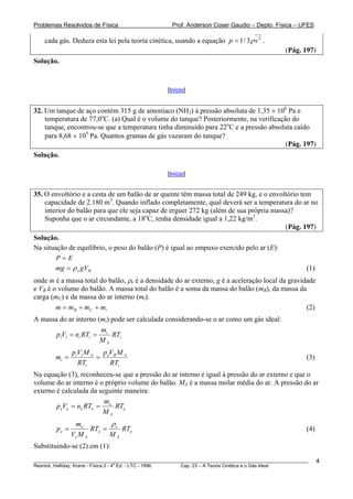 Problemas Resolvidos de Física                      Prof. Anderson Coser Gaudio – Depto. Física – UFES

    cada gás. Deduza esta lei pela teoria cinética, usando a equação p = 1 / 3ρ v 2 .
                                                                                               (Pág. 197)
Solução.



                                                  [Início]


32. Um tanque de aço contém 315 g de amoníaco (NH3) à pressão absoluta de 1,35 × 106 Pa e
    temperatura de 77,0oC. (a) Qual é o volume do tanque? Posteriormente, na verificação do
    tanque, encontrou-se que a temperatura tinha diminuído para 22oC e a pressão absoluta caído
    para 8,68 × 105 Pa. Quantos gramas de gás vazaram do tanque?
                                                                                       (Pág. 197)
Solução.

                                                  [Início]


35. O envoltório e a cesta de um balão de ar quente têm massa total de 249 kg, e o envoltório tem
    capacidade de 2.180 m3. Quando inflado completamente, qual deverá ser a temperatura do ar no
    interior do balão para que ele seja capaz de erguer 272 kg (além de sua própria massa)?
    Suponha que o ar circundante, a 18oC, tenha densidade igual a 1,22 kg/m3.
                                                                                        (Pág. 197)
Solução.
Na situação de equilíbrio, o peso do balão (P) é igual ao empuxo exercido pelo ar (E):
        P=E
        mg = ρ e gVB                                                                                   (1)
onde m é a massa total do balão, ρe é a densidade do ar externo, g é a aceleração local da gravidade
e VB é o volume do balão. A massa total do balão é a soma da massa do balão (mB), da massa da
    B                                                                                   B




carga (mC) e da massa do ar interno (mi).
        m = m B + m C + mi                                                                       (2)
A massa do ar interno (mi) pode ser calculada considerando-se o ar como um gás ideal:
                          mi
        piVi = ni RTi =      RTi
                          MA
               piVi M A peVB M A
        mi =           =                                                                               (3)
                 RTi      RTi
Na equação (3), reconheceu-se que a pressão do ar interno é igual à pressão do ar externo e que o
volume do ar interno é o próprio volume do balão. MA é a massa molar média do ar. A pressão do ar
externo é calculada da seguinte maneira:
                         m
        p eVe = ne RTe = e RTe
                        MA
                me         ρ
        pe =          RTe = e RTe                                                                      (4)
               Ve M A      MA
Substituindo-se (2) em (1):
________________________________________________________________________________________________________     4
                                       a
Resnick, Halliday, Krane - Física 2 - 4 Ed. - LTC - 1996. Cap. 23 – A Teoria Cinética e o Gás Ideal
 