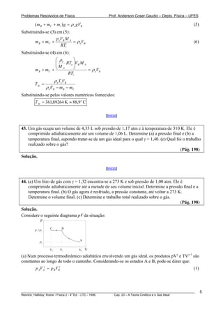 Problemas Resolvidos de Física                      Prof. Anderson Coser Gaudio – Depto. Física – UFES

        (m B + mC + mi ) g = ρ e gVB                                                                   (5)
Substituindo-se (3) em (5):
                    pV M
        m B + mC + e B A = ρ eVB                                                                       (6)
                      RTi
Substituindo-se (4) em (6):
                   ⎛ ρe    ⎞
                   ⎜
                   ⎜ M RTe ⎟V B M A
                           ⎟
        m B + mC + ⎝ A     ⎠        = ρ eV B
                        RTi
                        ρ eTeVB
        T Ai =
                 ρ eVB − m B − mC
Substituindo-se pelos valores numéricos fornecidos:
        T Ai = 361,89264 K ≈ 88,9 o C

                                                  [Início]


43. Um gás ocupa um volume de 4,33 L sob pressão de 1,17 atm e à temperatura de 310 K. Ele é
    comprimido adiabaticamente até um volume de 1,06 L. Determine (a) a pressão final e (b) a
    temperatura final, supondo tratar-se de um gás ideal para o qual γ = 1,40. (c) Qual foi o trabalho
    realizado sobre o gás?
                                                                                          (Pág. 198)
Solução.

                                                  [Início]


44. (a) Um litro de gás com γ = 1,32 encontra-se a 273 K e sob pressão de 1,00 atm. Ele é
    comprimido adiabaticamente até a metade de seu volume inicial. Determine a pressão final e a
    temperatura final. (b) O gás agora é resfriado, a pressão constante, até voltar a 273 K.
    Determine o volume final. (c) Determine o trabalho total realizado sobre o gás.
                                                                                           (Pág. 198)
Solução.
Considere o seguinte diagrama pV da situação:
           p

        p1=p2      C        B



           p0                       A

                   V2      V1       V0 V

(a) Num processo termodinâmico adiabático envolvendo um gás ideal, os produtos pVγ e TVγ-1 são
constantes ao longo de todo o caminho. Considerando-se os estados A e B, pode-se dizer que:
        p AV A = p BV Bγ
             γ
                                                                                                       (1)




________________________________________________________________________________________________________     5
                                       a
Resnick, Halliday, Krane - Física 2 - 4 Ed. - LTC - 1996. Cap. 23 – A Teoria Cinética e o Gás Ideal
 