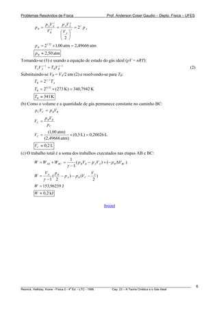 Problemas Resolvidos de Física                       Prof. Anderson Coser Gaudio – Depto. Física – UFES
                      γ
                p AV A    p Vγ
        pB =            = A Aγ = 2 γ p A
                 V Bγ    ⎛ VA ⎞
                         ⎜ ⎟
                         ⎝ 2 ⎠
        p B = 21,32 × 1,00 atm = 2,49666 atm
        p B ≈ 2,50 atm
Tomando-se (1) e usando a equação de estado do gás ideal (pV = nRT):
        T AV A −1 = TBV Bγ −1
             γ
                                                                                                       (2)
Substituindo-se VB = VA/2 em (2) e resolvendo-se para TB:
                          B                                   B




                 γ −1
        TB = 2          TA
        TB = 2   0 , 32
                          × (273 K) = 340,7942 K
        TB ≈ 341 K
(b) Como o volume e a quantidade de gás permanece constante no caminho BC:
       pC VC = p BVB
               p BV B
        VC =
                pC
                 (1,00 atm)
        VC =                 × (0,5 L) = 0,20026 L
               (2,49666 atm)
        VC ≈ 0,2 L
(c) O trabalho total é a soma dos trabalhos executados nas etapas AB e BC:
                             1
        W = W AB + WBC =        ( p BVB − p AV A ) + (− p B ΔVBC )
                           γ −1
                VA pB                    V
        W =        (  − p A ) − p B (VC − A )
               γ −1 2                     2
        W = 153,96239 J
        W ≈ 0,2 kJ

                                                   [Início]




________________________________________________________________________________________________________     6
                                       a
Resnick, Halliday, Krane - Física 2 - 4 Ed. - LTC - 1996. Cap. 23 – A Teoria Cinética e o Gás Ideal
 