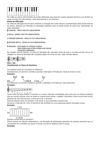 No violão ou outros instrumentos de cordas dedilhadas que possuem trastes (aqueles ferrinhos que dividem as
casas no braço do instrumento), cada casa equivale a um Semitom.
Sinais de Alteração
Os sinais de alteração servem para modificar a entoação das notas naturais (representadas pelas teclas brancas
do piano), podendo ser elevadas ou abaixadas (saltando para as teclas pretas do piano que representam as
notas alteradas).




Na notação musical (pauta), os sinais de alteração são colocados antes da nota e na nossa escrita comum ou
cifragem os sinais de alteração são colocados depois do nome da nota. Veja exemplo abaixo:




Dó# e Sib
Classificando os Tipos de Semitons

Um semitom pode ser Cromático ou Diatônico.
Consideramos um semitom cromático quando a alteração é formada por notas do mesmo nome.
Exemplo:




Consideramos um semitom diatônico quando a alteração é formada por notas diferentes.
Exemplo:




Como vimos na aula anterior, o semitom é o menor intervalo considerado entre dois sons na música ocidental,
mas em outras culturas como na árabe ou indiana entre outras, o padrão "interválico" entre os sons são outros,
podendo ser até menores que o nosso que é de 1 semitom.
Estamos falando tanto em semitom, mas afinal no que realmente consiste isso?
Na teoria o intervalo de 1 tom (2 semitons) são divididos em nove pequenas partes chamados comas.
Exemplo:




Quantos comas terá um semitom?
Físicos através de cálculos matemáticos e da utilização de sofisticados aparelhos de acústica provaram que se
um semitom for cromático ele possui 4 comas e se ele for diatônico terá 5 comas.
Exemplo:
 