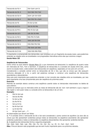 Tetracorde de Fá #          Fá# Sol# Lá# Si

Tetracorde de Dó #          Dó# Ré# Mi# Fá#

Tetracorde de Sol #         Sol# Lá# Si# Dó#

Tetracorde de Ré #          Ré# Mi# Fá x Sol#

Tetracorde de Fá            Fá Sol Lá Sib

Tetracorde de Si b          Sib Dó Ré Mib

Tetracorde de Mi b          Mib Fá Sol Láb

Tetracorde de Lá b          Láb Sib Dó Réb

Tetracorde de Ré b          Réb Mib Fá Solb

Tetracorde de Sol b         Solb Láb Sib Dób

Tetracorde de Dó b          Dób Réb Mib Fáb

Tetracorde de Fá b          Fáb Solb Láb Sibb

Tetracorde de Si bb         Sibb Dób Réb Mibb

É importante a compreensão dos tetracordes, que consistem em um fragmento da escala maior, para podermos
entender as relação entre as tonalidades e as progressões interválicas entre elas que veremos a seguir.
Escala Maior III

Seqüência de Tetracordes
Como vimos na aula anterior (Escala Maior II) o que chamamos de tetracorde é a seqüência de quatro notas
em intervalos de Tom, Tom e Semitom. A seqüência de tetracordes é a conexão em escala entre eles, como
ocorre na escala maior, onde existem dois tetracordes em seqüência, separados um do outro em um tom.
Considerando o conexão central entre os tetracordes de Dó e Sol, que são os únicos que não possuem
nenhuma alteração (# e b), a partir daí podemos começar a construir uma seqüência de tetracordes
ascendentes e descendentes.
Esta aula será importante para podermos entender e criar conceito das relações entre as tonalidades, por isso
será importante uma boa compreensão para dar seqüência às próximas aulas.
Exercício
Partindo do exemplo abaixo construa uma seqüência usando todos os tetracordes relacionados na tabela da
aula anterior.
Lembre-se sempre que os intervalos entre as notas do tetracorde são de: tom- tom-semitom e que a regra é
não repetir e nem pular notas e a conexão entre os tetracordes é de um tom.
Exemplo:
•      Mib Fa Sol Lab
•      Sib Do Re Mib
•      Fa Sol La Sib
•      Do Re Mi Fa
•      Sol La Si Do
•      Re Mi Fa# Sol
•      La Si Do# Re
•      Mi Fa# Sol# La# ... *
As observações que devem ser feitas:
1. * A conexão entre o tetracorde de Dó e Sol será considerado o ponto central de equilíbrio (os dois são os
únicos que não apresentam acidentes) porque todos as tetracordes na seqüência ascendente vão apresentar
acidentes sustenidos e todos os tetracordes na seqüência descendentes irão apresentar acidentes bemóis.
2. A seqüência dos tetracordes forma a seguinte progressão:
Fab - Dob - Solb - Reb - Lab - Mib - Sib - Fa - Do - Sol - Re - La - Mi - Si - Fa# - Do# - Sol#
Obs.: Procure decorar esta progressão que ela será muito importante para a os próximos estudos.
 