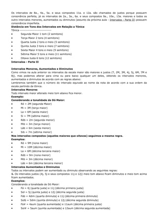 Os intervalos de 8a., 4a., 5a. e seus compostos 11a. e 12a. são chamados de justos porque possuem
consonância perfeita, já os intervalos de 2a., 3a., 6a. e seus compostos 9a., 10a., 13a. maiores e todos os
outro intervalos menores, aumentados ou diminutos (assunto da próxima aula - Intervalos - Parte II) possuem
consonância imperfeita.
Distância em Tons dos Intervalos em Relação a Tônica
Tônica -----------------------------
•      Segunda Maior 1 tom (2 semitons)
•      Terça Maior 2 tons (4 semitons)
•      Quarta Justa 2 tons e meio (5 semitons)
•      Quinta Justa 3 tons e meio (7 semitons)
•      Sexta Maior 4 tons e meio (9 semitons)
•      Sétima Maior 5 tons e meio (11 semitons)
•      Oitava Justa 6 tons (12 semitons)
Intervalos - Parte II

Intervalos Menores, Aumentados e Diminutos
Como vimos na aula anterior os intervalos da escala maior são maiores e justos (T, 2M, 3M, 4j, 5j, 6M, 7M e
8j), mas podemos alterar para cima ou para baixo qualquer um deles, obtendo os intervalos menores,
aumentados e diminutos de acordo com as regras abaixo:
Lembremos também que o número do intervalo equivale ao nome da nota de acordo com a sua ordem da
escala partindo da tônica.
Intervalos Menores
Todo intervalo maior alterado meio tom abaixo fica menor.
Exemplo:
Considerando a tonalidade de Dó Maior:
•      Ré = 2M (segunda Maior)
•      Mi = 3M (terça maior)
•      La = 6M (sexta maior)
•      Si = 7M (sétima maior)
•      Réb = 2m (segunda menor)
•      Mib = 3m (terça menor)
•      Láb = 6m (sexta menor)
•      Sib = 7m (sétima menor)
Nos intervalos compostos (aqueles maiores que oitavas) seguimos a mesma regra.
Exemplos:
•      Ré = 9M (nona maior)
•      Mi = 10M (décima maior)
•      La = 6M (décima terceira maior)
•      Réb = 9m (nona menor)
•      Mib = 3m (décima menor)
•      Láb = 6m (décima terceira menor)
Intervalos Aumentados e Diminutos
Todos os intervalos podem ser aumentado ou diminuto observando as seguintes regras:
1. Os intervalos justos (4j, 5j e seus compostos 11j e 12j) meio tom abaixo ficam diminutos e meio tom acima
ficam aumentados.
Exemplos:
Considerando a tonalidade de Dó Maior:
•      Fá = 4j (quarta justa) e 11j (décima primeira justa)
•      Sol = 5j (quinta justa) e 12j (décima segunda justa)
•      Fáb = 4dim (quarta diminuta) e 11j (décima primeira diminuta)
•      Solb = 5dim (quinta diminuta) e 12j (décima segunda diminuta)
•      Fá# = 4aum (quarta aumentada) e 11aum (décima primeira justa)
•      Sol# = 5aum (quinta aumentada) e 12aum (décima segunda aumentada)
 