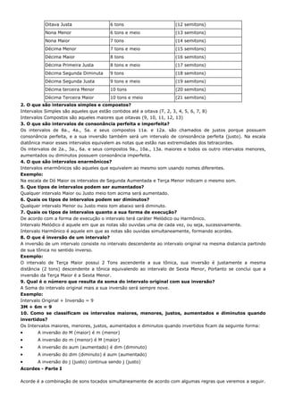 Oitava Justa                 6 tons                       (12 semitons)
           Nona Menor                   6 tons e meio                (13 semitons)
           Nona Maior                   7 tons                       (14 semitons)
           Décima Menor                 7 tons e meio                (15 semitons)
           Décima Maior                 8 tons                       (16 semitons)
           Décima Primeira Justa        8 tons e meio                (17 semitons)
           Décima Segunda Diminuta      9 tons                       (18 semitons)
           Décima Segunda Justa         9 tons e meio                (19 semitons)
           Décima terceira Menor        10 tons                      (20 semitons)
           Décima Terceira Maior        10 tons e meio               (21 semitons)
2. O que são intervalos simples e compostos?
Intervalos Simples são aqueles que estão contidos até a oitava (T, 2, 3, 4, 5, 6, 7, 8)
Intervalos Compostos são aqueles maiores que oitavas (9, 10, 11, 12, 13)
3. O que são intervalos de consonância perfeita e imperfeita?
Os intervalos de 8a., 4a., 5a. e seus compostos 11a. e 12a. são chamados de justos porque possuem
consonância perfeita, e a sua inversão também será um intervalo de consonância perfeita (justo). Na escala
diatônica maior esses intervalos equivalem as notas que estão nas extremidades dos tetracordes.
Os intervalos de 2a., 3a., 6a. e seus compostos 9a., 10a., 13a. maiores e todos os outro intervalos menores,
aumentados ou diminutos possuem consonância imperfeita.
4. O que são intervalos enarmônicos?
Intervalos enarmônicos são aqueles que equivalem ao mesmo som usando nomes diferentes.
Exemplo:
Na escala de Dó Maior os intervalos de Segunda Aumentada e Terça Menor indicam o mesmo som.
5. Que tipos de intervalos podem ser aumentados?
Qualquer intervalo Maior ou Justo meio tom acima será aumentado.
6. Quais os tipos de intervalos podem ser diminutos?
Qualquer intervalo Menor ou Justo meio tom abaixo será diminuto.
7. Quais os tipos de intervalos quanto a sua forma de execução?
De acordo com a forma de execução o intervalo terá caráter Melódico ou Harmônico.
Intervalo Melódico é aquele em que as notas são ouvidas uma de cada vez, ou seja, sucessivamente.
Intervalo Harmônico é aquele em que as notas são ouvidas simultaneamente, formando acordes.
8. O que é inversão de um intervalo?
A inversão de um intervalo consiste no intervalo descendente ao intervalo original na mesma distancia partindo
de sua tônica no sentido inverso.
Exemplo:
O intervalo de Terça Maior possui 2 Tons ascendente a sua tônica, sua inversão é justamente a mesma
distância (2 tons) descendente a tônica equivalendo ao intervalo de Sexta Menor, Portanto se conclui que a
inversão da Terça Maior é a Sexta Menor.
9. Qual é o número que resulta da soma do intervalo original com sua inversão?
A Soma do intervalo original mais a sua inversão será sempre nove.
Exemplo:
Intervalo Original + Inversão = 9
3M + 6m = 9
10. Como se classificam os intervalos maiores, menores, justos, aumentados e diminutos quando
invertidos?
Os Intervalos maiores, menores, justos, aumentados e diminutos quando invertidos ficam da seguinte forma:
•      A inversão do M (maior) é m (menor)
•      A inversão do m (menor) é M (maior)
•      A inversão do aum (aumentado) é dim (diminuto)
•      A inversão do dim (diminuto) é aum (aumentado)
•      A inversão do j (justo) continua sendo j (justo)
Acordes - Parte I

Acorde é a combinação de sons tocados simultaneamente de acordo com algumas regras que veremos a seguir.
 