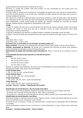 Quando falamos de acordes estamos falando de harmonia.
Harmonia é o estudo dos acordes, tanto para produzir as suas combinações de sons quanto para criar
progressões de acordes.
Na Idade média os acordes eram formados por combinações de apenas dois sons, mas já no Renascimento a
forma dos acordes passaram a ser de três sons, chamados de tríades (acordes de três notas) que se tornou a
principal unidade da harmonia.
Até o século XX a tríade foi o elemento básico da harmonia ocidental. A partir do século XIX e início do século
XX a dissonância já era mais aceita por alguns compositores (Stravinsky) e os princípios da harmonia triádica já
eram questionados, criando outras formas de acordes, por exemplo, baseados em intervalos de quartas
(Bartók), métodos atonais e dodecafônico (Schöenberg), entre outros.
Tríade
A tríade se mantém até hoje como o acorde primário da harmonia da música ocidental, mesmo com acordes
formados com quatro ou mais sons, que são a extensão a partir da tríade, adicionando outras notas
consonantes ou mesmo dissonantes.
A regra de nomenclatura dos acordes ou cifragem também é baseado na formação a partir da tríade.
A tríade é o acorde formado pelo agrupamento de três notas em intervalos de terças (maior ou menor) entre
elas.
Obs.:
Terça Maior (3M) = 2 tons
Terça Menor (3m) = 1 tom e meio
De acordo com os intervalos na sua formação as tríades podem ser:
Maior ou Menor: De acordo com a presença dos intervalos de terça maior (Maior) ou terça menor (Menor).
Perfeita, Aumentada ou diminuta: De acordo com a presença dos intervalos de quinta justa (peifeita),
quinta aumentada (aumentada) e quinta diminuta (diminuta).
Basicamente as tríades são formadas pelos intervalos de: Tônica - Terça (M ou m) e Quinta (j, aum ou
dim)
A superposição de duas terças equivale ao intervalo de quinta.
Exemplo:
•      3M+3M= 5aum (4 tons)
•      3M+3m=5j (3 tons e meio)
•      3m+3M=5j (3 tons e meio)
•      3m+3m=5dim (3 tons)
Baseado no exemplo acima podemos, de acordo com as combinações de terças superpostas, que é a regra da
formação das tríades, obter quatro tipos de formação:
Tríade Perfeita Maior
T...3M...5j - Dó...Mi...Sol - acorde Dó Maior
Tríade Perfeita Menor
T...3m...5j - Dó... Mib...Sol - acorde Dó Menor
Tríade Aumentada
T...3M...5aum - Dó...MI...Sol# - acorde Dó Aumentado
Tríade Diminuta
T...3m...5dim - Dó...Mi...Solb - acorde Dó Diminuto
Acordes - Parte II - Tríades - Classificação dos Acordes

Classificação do Acorde Quanto a Sua Formação Interválica
Como vimos na aula anterior podemos classificar os acordes de acordo com sua formação interválica:
- De acordo com o intervalo de terça ele pode ser maior (3M) ou menor(3m).
- De acordo com o intervalo de quinta ele pode ser diminuto (5dim), perfeito (5j) ou aumentado (5aum)
Classificação do Acorde Quanto o seu Baixo
Chamamos de baixo a nota mais grave do acorde. Podemos montar o acorde não apenas partindo de sua nota
tônica mas também a partir de qualquer outro intervalo.
De acordo de com o seu baixo, ou seja, sua nota mais grave o acorde pode ser classificado como fundamental
ou invertido.
Acorde fundamental é aquele em que o seu baixo é a nota fundamental, ou seja, a tônica será a nota mais
grave.
Exemplo l - Acordes Fundamentais - Tônica no Baixo
 