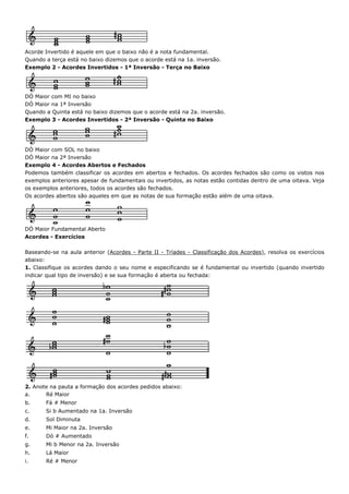 Acorde Invertido é aquele em que o baixo não é a nota fundamental.
Quando a terça está no baixo dizemos que o acorde está na 1a. inversão.
Exemplo 2 - Acordes Invertidos - 1ª Inversão - Terça no Baixo




DÓ Maior com MI no baixo
DÓ Maior na 1ª Inversão
Quando a Quinta está no baixo dizemos que o acorde está na 2a. inversão.
Exemplo 3 - Acordes Invertidos - 2ª Inversão - Quinta no Baixo




DÓ Maior com SOL no baixo
DÓ Maior na 2ª Inversão
Exemplo 4 - Acordes Abertos e Fechados
Podemos também classificar os acordes em abertos e fechados. Os acordes fechados são como os vistos nos
exemplos anteriores apesar de fundamentais ou invertidos, as notas estão contidas dentro de uma oitava. Veja
os exemplos anteriores, todos os acordes são fechados.
Os acordes abertos são aqueles em que as notas de sua formação estão além de uma oitava.




DÓ Maior Fundamental Aberto
Acordes - Exercícios

Baseando-se na aula anterior (Acordes - Parte II - Tríades - Classificação dos Acordes), resolva os exercícios
abaixo:
1. Classifique os acordes dando o seu nome e especificando se é fundamental ou invertido (quando invertido
indicar qual tipo de inversão) e se sua formação é aberta ou fechada:




2. Anote na pauta a formação dos acordes pedidos abaixo:
a.     Ré Maior
b.     Fá # Menor
c.     Si b Aumentado na 1a. Inversão
d.     Sol Diminuta
e.     Mi Maior na 2a. Inversão
f.     Dó # Aumentado
g.     Mi b Menor na 2a. Inversão
h.     Lá Maior
i.     Ré # Menor
 