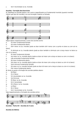 j.       Sol # Aumentada na 2a. Inversão


Acordes - Correção dos Exercícios
1. Classifique os acordes dando o seu nome e especificando se é fundamental invertido (quando invertido
indicar qual tipo de inversão) e se sua formação é aberta ou fechada:




Segue abaixo respectivamente o nome dos acordes acima:
a.     Fá maior fundamental fechado
b.       Dó maior fundamental aberto
c.       Dó# menor na 2a. inversão (pode se dizer também dó# menor com a quinta no baixo ou com sol no
baixo)
d.       Si diminuto na 1a. inversão aberto (pode se dizer também si diminuto com a terça menor no baixo ou
com ré no baixo)
e.       Mi maior fundamenta fechado
f.       Sol maior na 1a. inversão aberto (pode se dizer sol maior com a terça no baixo ou com si no baixo)
g.       Láb aumentado fundamental fechado
h.       Ré maior fundamental aberto
i.       Sib maior na 1a. inversão aberto (pode se dizer sib maior com a terça no baixo ou com ré no baixo)
j.       Sol# diminuto fundamental fechado
k.       Dó maior na 1a. inversão fechado (pode se dizer dó maior com a terça no baixo ou com mi no baixo)
l.       Fá# menor fundamental aberto
2. Anote na pauta a formação dos acordes pedidos abaixo:
a.     Ré Maior
b.       Fá # Menor
c.       Si b Aumentado na 1a. Inversão
d.       Sol Diminuta
e.       Mi Maior na 2a. Inversão
f.       Dó # Aumentado
g.       Mi b Menor na 2a. Inversão
h.       Lá Maior
i.       Ré # Menor
j.       Sol # Aumentada na 2a. Inversão
Veja respectivamente a formação dos acordes acima:




Acordes - Parte III - Acordes de 4 sons


Acordes de Sétima
 