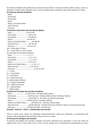 Os Acordes de Sétima são aqueles em que adicionamos à tríade o intervalo de sétima (sétima maior, menor ou
diminuta). Também são conhecidos com o nome de septacordes ou tétrades, este ultimo usado só no Brasil.
Os Tipos de Acordes de Sétima
- Maior
- Dominante
- Aumentado
- Menor
- Menor com Sétima Maior
- Meio Diminuto
- Diminuto
A Estrutura Interválica dos Acordes de Sétima
- Maior ...........................3M-3m-3M
- Dominante .......................3M-3m-3m
- Aumentado........................3M-3M-3m
- Menor............................3m-3M-3m
- Menor com Sétima Maior...........3m-3M-3M
- Meio Diminuto....................3m-3m-3M
- Diminuto.........................3m-3m-3m
3M = Terça Maior (2 tons)
3m = Terça Menor (1 tom e meio)
Os Intervalos dos Acordes de Sétima
- Maior ...........................1, 3, 5, 7
- Dominante ........................1, 3, 5, b7
- Aumentado.........................1, 3, #5, 7
- Menor.............................1, b3, 5, b7
- Menor com Sétima Maior............1, b3, 5, 7
- Meio Diminuto.....................1, b3, b5, b7
- Diminuto.....................................1, b3, b5, bb7
1 = Tônica
b3 = Terça Menor
3 = Terça Mairo
b5 = Quinta Diminuta
5 =Quinta Justa (Perfeita)
#5 = Quinta Aumentada
bb7 = Sétima Diminuta
b7 = Sétima Menor
7 = Sétima Maior
Exemplo da formação dos Acordes de Sétima
- Maior ...........................Dó Mi Sol Si - Dó Maior Sétima Maior
- Dominante .......................Dó Mi Sol Sib - Dó Maior Sétima Menor (Dó Maior Sétima)
- Aumentado........................Dó Mi Sol# Si - Dó maior com Quita Aumentada
- Menor............................Dó Mib Sol Sib - Dó Menor Sétima
- Menor com Sétima Maior...........Dó Mib Sol Si - Dó Menor Sétima Maior
- Meio Diminuto....................Dó Mib Solb Sib - Dó Meia Diminuta (Dó Menor Sétima com Quinta Diminuta)
- Diminuto.........................Dó Mib Solb Sibb - Dó Diminuto
Acordes - Parte IV - Cifras - A Simbologia dos Acordes


Cifra é o termo mais comum da simbologia internacionalmente usada que representa a nomenclatura dos
acordes. Esta simbologia é feita através de letras números e sinais.
O Processo de Cifragem dos Acordes
O processo de cifragem dos acordes é baseado nas letras maiúsculas que representa o nome das notas em
inglês (A=Lá, B=Si, C=Dó, D=Ré, E=Mi, F=Fá e G=Sol), seguido de um complemento representado por sinais,
 
