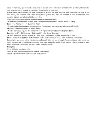 letras ou números, que indicará a estrurura do acorde como: intervalos formado entre a nota fundamental e
cada uma das outras notas e se o acorde é fundamental ou invertido.
A letra maiúscula inicial indica a nota fundamental, a partir de onde o acorde será construído, ou seja, a sua
nota tônica, que também será a nota mais grave. Quando esta nota for alterada, o sinal de alteração deve
aparecer logo ao seu lado direito (Ex.: A#, Bb).
O processo inicial de cifragem é baseado nas estruturas das tríades.
- A letra maiúscula sozinha, ou seja, sem o complemento representa a tríade maior (T 3M 5j).
Ex.: A = Lá Maior / F# = Fá Sustenido Maior
- A letra maiúscula seguida do complemento m (minúsculo), representa a tríade menor (T 3m 5j).
Ex.: Am = Lá Menor / Bbm = Si Bemol Menor
- A Letra maiúscula seguida dos sinais dim ou °, representa a tríade diminuta (T 3m 5dim).
Ex.: Cdim ou C° = Dó Diminuta / Dbdim ou Db° = Ré Bemol Diminuta
- A Letra maiúscula seguida do sinal + , aum, ou #5, representa a tríade aumentada (T 3M #5).
Ex.: E+ ou Eaum ou E(#5) = Mi Aumentado / C#+ ou C#aum ou C#(#5) = Dó Sustenido Aumentado
Os exemplos que vimos acima é a representação das tríades em sua formação fundamantal, ou seja, com a sua
tônica no baixo. Para representarmos que a nota mais grave não será a tônica usamos colocar uma barra após
a cifra do acorde e indicamos que nota será o baixo do acorde.
Exemplos:
C/E = Dó Maior com baixo e Mi
F#m/C# = Fá Sustenido Menor com baixo e Dó sustenido
G+/D# = Sol Aumentada com baixo em Ré Sustenido
 