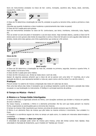 Sons de instrumentos anotados na Clave de Sol: violino, trompete, saxofone alto, flauta, oboé, clarinete,
cavaquinho, violão, etc.
Clave de Fá




A Clave de Fá determina a localização da nota Fá, anotada na quarta ou terceira linha, sendo a primeira a mais
usada.
(Perceba que quando mudamos a clave mudamos o posicionamento das notas na pauta)
A Clave de Fá é usada para sons graves.
Sons de instrumentos anotados na clave de Fá: contra-baixo, sax tenor, trombone, violoncelo, tuba, fagote,
etc.
Para se anotar os sons do piano é necessário o uso de duas claves. Veja exemplo abaixo, usando a Clave de Fá
abaixo para os sons graves (das teclas da esquerda) e acima a Clave de Sol para os sons agudos (das teclas da
direita), tendo entre elas apenas uma linha suplementar que anota-se o Dó central:




Clave de Dó




A Clave de Dó determina a localização da nota Dó, anotada na primeira, segunda, terceira e quarta linha. A
mais usada é na terceira linha.
A Clave de Dó é usada para sons médios.
A Clave de Dó é de pouco uso. Anota-se nesta clave o som da viola.
Apesar de algumas pessoas acharem que a clave de sol se parece com uma letra "s" invertida, ela é uma
evolução da letra G, que representa também a nota sol, assim como a de Fá a letra F e a de Dó a letra C.
Pratique:
Procure anotar no caderno de música a disposição das notas em cada tipo de clave.
Para uma boa leitura das notas é necessário que se pratique bastante a ponto de decorar a posição das notas
na pauta e a sua localização no instrumento. O Solfejo é o principal exercício de prática.


O Tempo na Música - Parte I

A Música e o Tempo Estão Interligados
O tempo na música é organizado através do Ritmo, com durações variáveis que dividem a música em padrões
de sons e silêncios.
Na nossa música, a ocidental, o Ritmo é o elemento primordial. Ele faz com que todos pensem na mesma
forma, organizando as acentuações para a sincronia dos músicos.
O tempo na música é tão importante que merece uma área de estudo exclusivo que é a Rítmica.
O Ritmo é um elemento físico da música que põe todos na mesma sintonia e movimento. Sua unidade é o
Pulso.
A Pulsação é a ocorrência regular do ritmo no tempo um após outro, é a batida em intervalos determinados e
constantes.
1 Pulsação = 1 Tempo = 1 Beat (em inglês)
A velocidade da pulsação pode variar de música para música, umas são lentas outras mais rápidas. Essa
velocidade é chamada de Andamento, que é medido em "batidas por minuto".
 