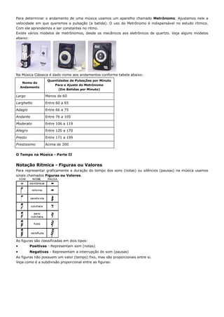 Para determinar o andamento de uma música usamos um aparelho chamado Metrônomo. Ajustamos nele a
velocidade em que queremos a pulsação (a batida). O uso do Metrônomo é indispensável no estudo rítmico.
Com ele aprendemos e ser constantes no ritmo.
Existe vários modelos de metrônomos, desde os mecânicos aos eletrônicos de quartzo. Veja alguns modelos
abaixo:




Na Música Clássica é dado nome aos andamentos conforme tabela abaixo:
                   Quantidades de Pulsações por Minuto
     Nome do
                      Para o Ajuste do Metrônomo
    Andamento
                         (Em Batidas por Minuto)

Largo             Menos de 60

Larghetto         Entre 60 a 65

Adagio            Entre 66 a 75

Andante           Entre 76 a 105

Moderato          Entre 106 a 119

Allegro           Entre 120 a 170

Presto            Entre 171 a 199

Prestissimo       Acima de 200


O Tempo na Música - Parte II


Notação Rítmica - Figuras ou Valores
Para representar graficamente a duração do tempo dos sons (notas) ou silêncios (pausas) na música usamos
sinais chamados Figuras ou Valores.




As figuras são classificadas em dois tipos:
•         Positivas - Representam som (notas)
•         Negativas - Representam a interrupção do som (pausas)
As figuras não possuem um valor (tempo) fixo, mas são proporcionais entre si.
Veja como é a subdivisão proporcional entre as figuras:
 