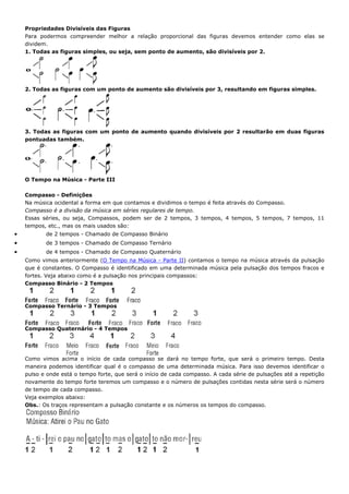 Propriedades Divisíveis das Figuras
    Para podermos compreender melhor a relação proporcional das figuras devemos entender como elas se
    dividem.
    1. Todas as figuras simples, ou seja, sem ponto de aumento, são divisíveis por 2.




    2. Todas as figuras com um ponto de aumento são divisíveis por 3, resultando em figuras simples.




    3. Todas as figuras com um ponto de aumento quando divisíveis por 2 resultarão em duas figuras
    pontuadas também.




    O Tempo na Música - Parte III

    Compasso - Definições
    Na música ocidental a forma em que contamos e dividimos o tempo é feita através do Compasso.
    Compasso é a divisão da música em séries regulares de tempo.
    Essas séries, ou seja, Compassos, podem ser de 2 tempos, 3 tempos, 4 tempos, 5 tempos, 7 tempos, 11
    tempos, etc., mas os mais usados são:
•          de 2 tempos - Chamado de Compasso Binário
•          de 3 tempos - Chamado de Compasso Ternário
•          de 4 tempos - Chamado de Compasso Quaternário
    Como vimos anteriormente (O Tempo na Música - Parte II) contamos o tempo na música através da pulsação
    que é constantes. O Compasso é identificado em uma determinada música pela pulsação dos tempos fracos e
    fortes. Veja abaixo como é a pulsação nos principais compassos:
    Compasso Binário - 2 Tempos



    Compasso Ternário - 3 Tempos



    Compasso Quaternário - 4 Tempos




    Como vimos acima o início de cada compasso se dará no tempo forte, que será o primeiro tempo. Desta
    maneira podemos identificar qual é o compasso de uma determinada música. Para isso devemos identificar o
    pulso e onde está o tempo forte, que será o início de cada compasso. A cada série de pulsações até a repetição
    novamente do tempo forte teremos um compasso e o número de pulsações contidas nesta série será o número
    de tempo de cada compasso.
    Veja exemplos abaixo:
    Obs.: Os traços representam a pulsação constante e os números os tempos do compasso.
 