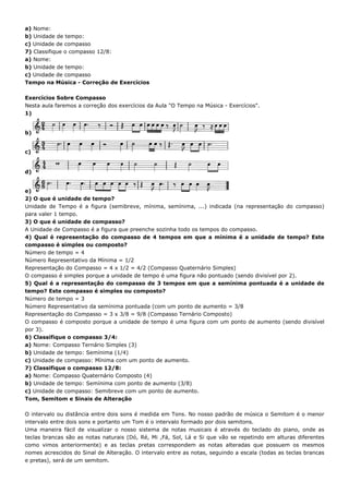 a) Nome:
b) Unidade de tempo:
c) Unidade de compasso
7) Classifique o compasso 12/8:
a) Nome:
b) Unidade de tempo:
c) Unidade de compasso
Tempo na Música - Correção de Exercícios

Exercícios Sobre Compasso
Nesta aula faremos a correção dos exercícios da Aula "O Tempo na Música - Exercícios".
1)


b)


c)


d)


e)
2) O que é unidade de tempo?
Unidade de Tempo é a figura (semibreve, mínima, semínima, ...) indicada (na representação do compasso)
para valer 1 tempo.
3) O que é unidade de compasso?
A Unidade de Compasso é a figura que preenche sozinha todo os tempos do compasso.
4) Qual é representação do compasso de 4 tempos em que a mínima é a unidade de tempo? Este
compasso é simples ou composto?
Número de tempo = 4
Número Representativo da Mínima = 1/2
Representação do Compasso = 4 x 1/2 = 4/2 (Compasso Quaternário Simples)
O compasso é simples porque a unidade de tempo é uma figura não pontuado (sendo divisível por 2).
5) Qual é a representação do compasso de 3 tempos em que a semínima pontuada é a unidade de
tempo? Este compasso é simples ou composto?
Número de tempo = 3
Número Representativo da semínima pontuada (com um ponto de aumento = 3/8
Representação do Compasso = 3 x 3/8 = 9/8 (Compasso Ternário Composto)
O compasso é composto porque a unidade de tempo é uma figura com um ponto de aumento (sendo divisível
por 3).
6) Classifique o compasso 3/4:
a) Nome: Compasso Ternário Simples (3)
b) Unidade de tempo: Semínima (1/4)
c) Unidade de compasso: Mínima com um ponto de aumento.
7) Classifique o compasso 12/8:
a) Nome: Compasso Quaternário Composto (4)
b) Unidade de tempo: Semínima com ponto de aumento (3/8)
c) Unidade de compasso: Semibreve com um ponto de aumento.
Tom, Semitom e Sinais de Alteração

O intervalo ou distância entre dois sons é medida em Tons. No nosso padrão de música o Semitom é o menor
intervalo entre dois sons e portanto um Tom é o intervalo formado por dois semitons.
Uma maneira fácil de visualizar o nosso sistema de notas musicais é através do teclado do piano, onde as
teclas brancas são as notas naturais (Dó, Ré, Mi ,Fá, Sol, Lá e Si que vão se repetindo em alturas diferentes
como vimos anteriormente) e as teclas pretas correspondem as notas alteradas que possuem os mesmos
nomes acrescidos do Sinal de Alteração. O intervalo entre as notas, seguindo a escala (todas as teclas brancas
e pretas), será de um semitom.
 