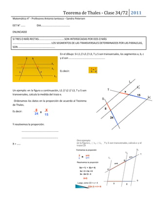 Teorema de Thales - Clase 34/72 2011
Matemática 4° - Profesores Antonio Iantosca – Sandra Petersen
EET N° ……. DIA………………………………………
ENUNCIADO
SI TRES O MÁS RECTAS………………………………….SON INTERSECADAS POR DOS O MÁS
………………………………………………….. LOS SEGMENTOS DE LAS TRANSVERSALES DETERMINADOS POR LAS PARALELAS,
SON …………………………………………………
En el dibujo: Si L1 // L2 // L3, T y S son transversales, los segmentos a, b, c
y d son ………………………………………………..
Es decir:
Un ejemplo: en la figura a continuación, L1 // L2 // L3, T y S son
transversales, calcula la medida del trazo x.
Ordenamos los datos en la proporción de acuerdo al Teorema
de Thales.
Es decir:
Y resolvemos la proporción:
…………………………………………………
………………………………………………..
X = ……