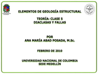 ELEMENTOS DE GEOLOGÍA ESTRUCTURAL
TEORÍA: CLASE 5
DIACLASAS Y FALLAS
POR
ANA MARÍA ABAD POSADA, M.Sc.
FEBRERO DE 2010
UNIVERSIDAD NACIONAL DE COLOMBIA
SEDE MEDELLÍN
 