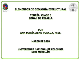 ELEMENTOS DE GEOLOGÍA ESTRUCTURAL
TEORÍA: CLASE 6
ZONAS DE CIZALLA
POR
ANA MARÍA ABAD POSADA, M.Sc.
MARZO DE 2010
UNIVERSIDAD NACIONAL DE COLOMBIA
SEDE MEDELLÍN
 