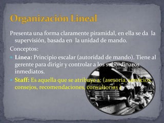Presenta una forma claramente piramidal, en ella se da la
supervisión, basada en la unidad de mando.
Conceptos:
 Línea: Principio escalar (autoridad de mando). Tiene al
gerente para dirigir y controlar a los subordinaros
inmediatos.
 Staff: Es aquella que se atribuye a; (asesoría, servicios,
consejos, recomendaciones, consultorías )
 