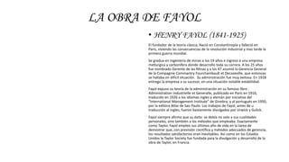 LA OBRA DE FAYOL
• HENRY FAYOL (1841-1925)
El fundador de la teoría clásica, Nació en Constantinopla y falleció en
Paris, viviendo las consecuencias de la revolución industrial y mas tarde la
primera guerra mundial.
Se gradua en Ingeniería de minas a los 19 años e ingreso a una empresa
metlurgica y carbonífera donde desarrollo toda su carrera. A los 25 años
fue nombrado Gerente de las Minas y a los 47 asumió la Gerencia General
de la Compagnie Commantry Fourchambault et Decazeville, que entonces
se hallaba en difícil situación. Su administración fue muy exitosa. En 1918
entrego la empresa a su sucesor, en una situación notable estabilidad.
Fayol expuso su teoría de la administración en su famoso libro .
Administration Industrielle et Generalle, publicado en Paris en 1916,
traducido en 1926 a los idiomas ingles y alemán por iniciativa del
“International Management Institute” de Ginebra; y al portugués en 1950,
por la editora Atlas de Sao Paulo. Los trabajos de Fayol, antes de u
traducción al ingles, fueron bastamente divulgados por Urwick y Gulick.
Fayol siempre afirmo que su éxito se debía no solo a sus cualidades
personales, sino también a los métodos que empleaba. Exactamente
como Taylor, Fayol empleo sus últimos año de vida en la tarea de
demostrar que, con previsión científica y métodos adecuados de gerencia,
los resultados satisfactorios eran inevitables. Así como en los Estados
Unidos la Taylor Society fue fundada para la divulgación y desarrollo de la
obra de Taylor, en Francia.
 