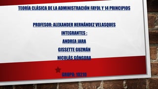 TEORÍA CLÁSICA DE LA ADMINISTRACIÓN FAYOL Y 14 PRINCIPIOS
PROFESOR: ALEXANDER HERNÁNDEZ VELASQUES
INTEGRANTES :
ANDREA JARA
GISSETTE GUZMÁN
NICOLÁS GÓNGORA
GRUPO: 10210
 