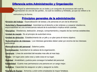 Diferencia entre Administración y OrganizaciónDiferencia entre Administración y Organización
 Para Fayol la administración es un todo y un conjunto de procesos del cual la
organización es una de las partes , la cual es estática y limitada, ya que se refiere a la
estructura y la forma.
Principios generales de la administraciónPrincipios generales de la administración
•División del trabajo : Especialización de tareas y de personas en pro de la eficiencia
•Autoridad y Responsabilidad : Autoridad es el derecho a dar ordenes y a esperar obediencia,
responsabilidad es una consecuencia natural de la autoridad e implica rendir cuentas.
•Disciplina : Obediencia, dedicación, energía, comportamiento y respeto de las normas establecidas.
•Unidad de mando : Es el principio de autoridad única.
•Unidad de dirección : Establecimiento de un jefe y un plan para el mismo objetivo.
•Subordinación de intereses : Los intereses generales deben estar por encima de los intereses
particulares.
•Remuneración del personal : Salarios justos.
•Centralización: Autoridad en la cabeza de la organización.
•Jerarquía : Línea de autoridad del escalas mas alto al mas bajo.
•Orden : Un lugar para cada cosa y cada cosa en su lugar.
•Equidad : Amabilidad y justicia para conseguir la lealtad del personal.
•Estabilidad : Cuanto mas permanezca una persona en un cargo mejor.
•Iniciativa : Capacidad de asegurar un plan y asegurar su éxito.
•Espíritu de Equipo : Armonía y unión entre empleados la mayor fortaleza.
 