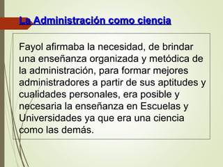 Fayol afirmaba la necesidad, de brindar
una enseñanza organizada y metódica de
la administración, para formar mejores
administradores a partir de sus aptitudes y
cualidades personales, era posible y
necesaria la enseñanza en Escuelas y
Universidades ya que era una ciencia
como las demás.
La Administración como cienciaLa Administración como ciencia
 