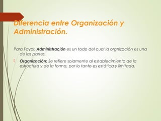 Diferencia entre Organización y
Administración.
Para Fayol: Administración es un todo del cual la orgnización es una
de las partes.
 Organización: Se refiere solamente al establecimiento de la
estructura y de la forma, por lo tanto es estática y limitada.
 