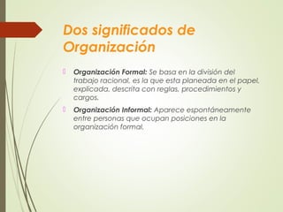 Dos significados de
Organización
 Organización Formal: Se basa en la división del
trabajo racional, es la que esta planeada en el papel,
explicada, descrita con reglas, procedimientos y
cargos.
 Organización Informal: Aparece espontáneamente
entre personas que ocupan posiciones en la
organización formal.
 