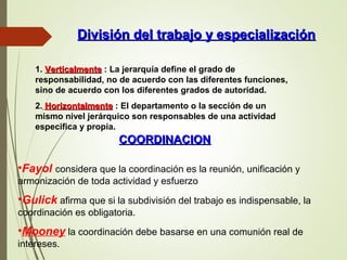 División del trabajo y especializaciónDivisión del trabajo y especialización
1. VerticalmenteVerticalmente : La jerarquía define el grado de
responsabilidad, no de acuerdo con las diferentes funciones,
sino de acuerdo con los diferentes grados de autoridad.
2. HorizontalmenteHorizontalmente : El departamento o la sección de un
mismo nivel jerárquico son responsables de una actividad
especifica y propia.
COORDINACIONCOORDINACION
•Fayol considera que la coordinación es la reunión, unificación y
armonización de toda actividad y esfuerzo
•Gulick afirma que si la subdivisión del trabajo es indispensable, la
coordinación es obligatoria.
•Mooney la coordinación debe basarse en una comunión real de
intereses.
 