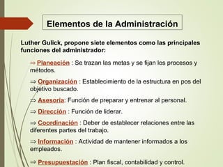 Elementos de la Administración
Luther Gulick, propone siete elementos como las principales
funciones del administrador:
⇒ Planeación : Se trazan las metas y se fijan los procesos y
métodos.
⇒ Organización : Establecimiento de la estructura en pos del
objetivo buscado.
⇒ Asesoria: Función de preparar y entrenar al personal.
⇒ Dirección : Función de liderar.
⇒ Coordinación : Deber de establecer relaciones entre las
diferentes partes del trabajo.
⇒ Información : Actividad de mantener informados a los
empleados.
⇒ Presupuestación : Plan fiscal, contabilidad y control.
 