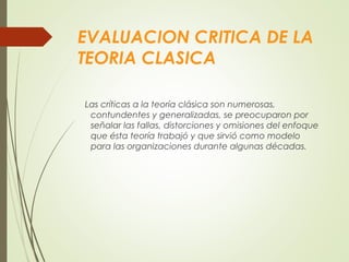 EVALUACION CRITICA DE LA
TEORIA CLASICA
Las críticas a la teoría clásica son numerosas,
contundentes y generalizadas, se preocuparon por
señalar las fallas, distorciones y omisiones del enfoque
que ésta teoría trabajó y que sirvió como modelo
para las organizaciones durante algunas décadas.
 