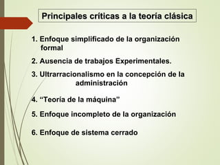 1. Enfoque simplificado de la organización
formal
2. Ausencia de trabajos Experimentales.
3. Ultrarracionalismo en la concepción de la
administración
4. “Teoría de la máquina”
5. Enfoque incompleto de la organización
6. Enfoque de sistema cerrado
Principales críticas a la teoría clásicaPrincipales críticas a la teoría clásica
 
