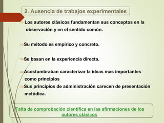 2. Ausencia de trabajos experimentales
⇒ Los autores clásicos fundamentan sus conceptos en la
observación y en el sentido común.
⇒Su método es empírico y concreto.
⇒Se basan en la experiencia directa.
⇒Acostumbraban caracterizar la ideas mas importantes
como principios
⇒Sus principios de administración carecen de presentación
metódica.
Falta de comprobación científica en las afirmaciones de los
autores clásicos
 