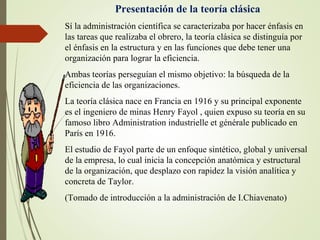Presentación de la teoría clásica
Sí la administración científica se caracterizaba por hacer énfasis en
las tareas que realizaba el obrero, la teoría clásica se distinguía por
el énfasis en la estructura y en las funciones que debe tener una
organización para lograr la eficiencia.
Ambas teorías perseguían el mismo objetivo: la búsqueda de la
eficiencia de las organizaciones.
La teoría clásica nace en Francia en 1916 y su principal exponente
es el ingeniero de minas Henry Fayol , quien expuso su teoría en su
famoso libro Administration industrielle et générale publicado en
París en 1916.
El estudio de Fayol parte de un enfoque sintético, global y universal
de la empresa, lo cual inicia la concepción anatómica y estructural
de la organización, que desplazo con rapidez la visión analítica y
concreta de Taylor.
(Tomado de introducción a la administración de I.Chiavenato)
 