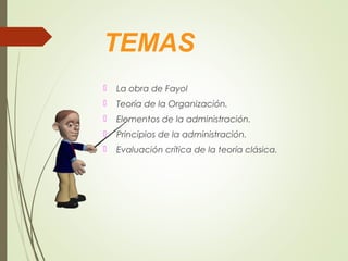 TEMAS
 La obra de Fayol
 Teoría de la Organización.
 Elementos de la administración.
 Principios de la administración.
 Evaluación crítica de la teoría clásica.
 
