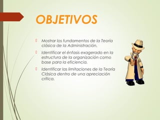 OBJETIVOS
 Mostrar los fundamentos de la Teoría
clásica de la Administración.
 Identificar el énfasis exagerado en la
estructura de la organización como
base para la eficiencia.
 Identificar las limitaciones de la Teoría
Clásica dentro de una apreciación
crítica.
 