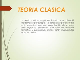 TEORIA CLASICA
La teoría clásica surgió en Francia y se difundió
rápidamente por Europa. Se caracterizó por el énfasis
en la estructura que una organización debe tener
para lograr la eficiencia. Esta tuvo un enfoque
normativo y prescriptivo, donde están involucradas
todas las partes.
 