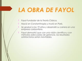 LA OBRA DE FAYOL
 Fayol fundador de la Teoría Clásica.
 Nació en Constantinopla y murió en París.
 Se graduó a los 19 años y desarrolló su carrera en una
empresa carbonífera.
 Fayol demostró que con una visión científica y con
métodos adecuados de gerencia, los resultados
satisfactorios serían inevitables.
 